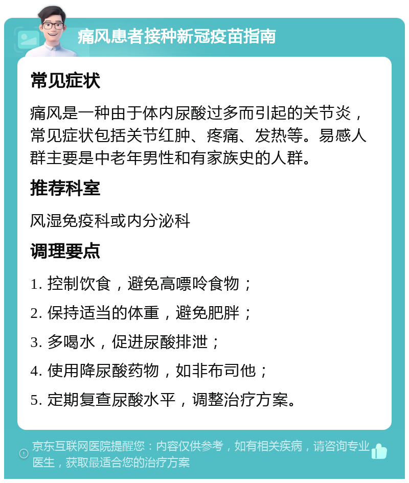 痛风患者接种新冠疫苗指南 常见症状 痛风是一种由于体内尿酸过多而引起的关节炎，常见症状包括关节红肿、疼痛、发热等。易感人群主要是中老年男性和有家族史的人群。 推荐科室 风湿免疫科或内分泌科 调理要点 1. 控制饮食，避免高嘌呤食物； 2. 保持适当的体重，避免肥胖； 3. 多喝水，促进尿酸排泄； 4. 使用降尿酸药物，如非布司他； 5. 定期复查尿酸水平，调整治疗方案。