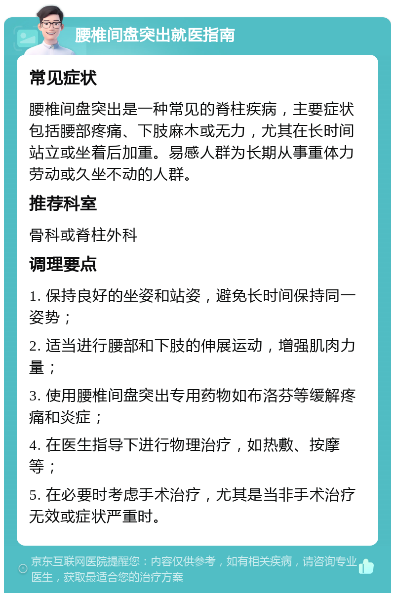 腰椎间盘突出就医指南 常见症状 腰椎间盘突出是一种常见的脊柱疾病，主要症状包括腰部疼痛、下肢麻木或无力，尤其在长时间站立或坐着后加重。易感人群为长期从事重体力劳动或久坐不动的人群。 推荐科室 骨科或脊柱外科 调理要点 1. 保持良好的坐姿和站姿，避免长时间保持同一姿势； 2. 适当进行腰部和下肢的伸展运动，增强肌肉力量； 3. 使用腰椎间盘突出专用药物如布洛芬等缓解疼痛和炎症； 4. 在医生指导下进行物理治疗，如热敷、按摩等； 5. 在必要时考虑手术治疗，尤其是当非手术治疗无效或症状严重时。