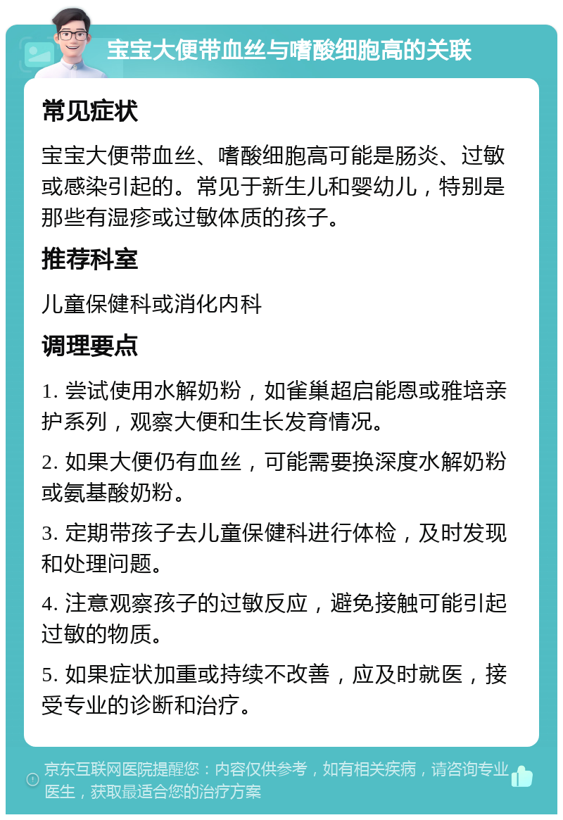 宝宝大便带血丝与嗜酸细胞高的关联 常见症状 宝宝大便带血丝、嗜酸细胞高可能是肠炎、过敏或感染引起的。常见于新生儿和婴幼儿，特别是那些有湿疹或过敏体质的孩子。 推荐科室 儿童保健科或消化内科 调理要点 1. 尝试使用水解奶粉，如雀巢超启能恩或雅培亲护系列，观察大便和生长发育情况。 2. 如果大便仍有血丝，可能需要换深度水解奶粉或氨基酸奶粉。 3. 定期带孩子去儿童保健科进行体检，及时发现和处理问题。 4. 注意观察孩子的过敏反应，避免接触可能引起过敏的物质。 5. 如果症状加重或持续不改善，应及时就医，接受专业的诊断和治疗。