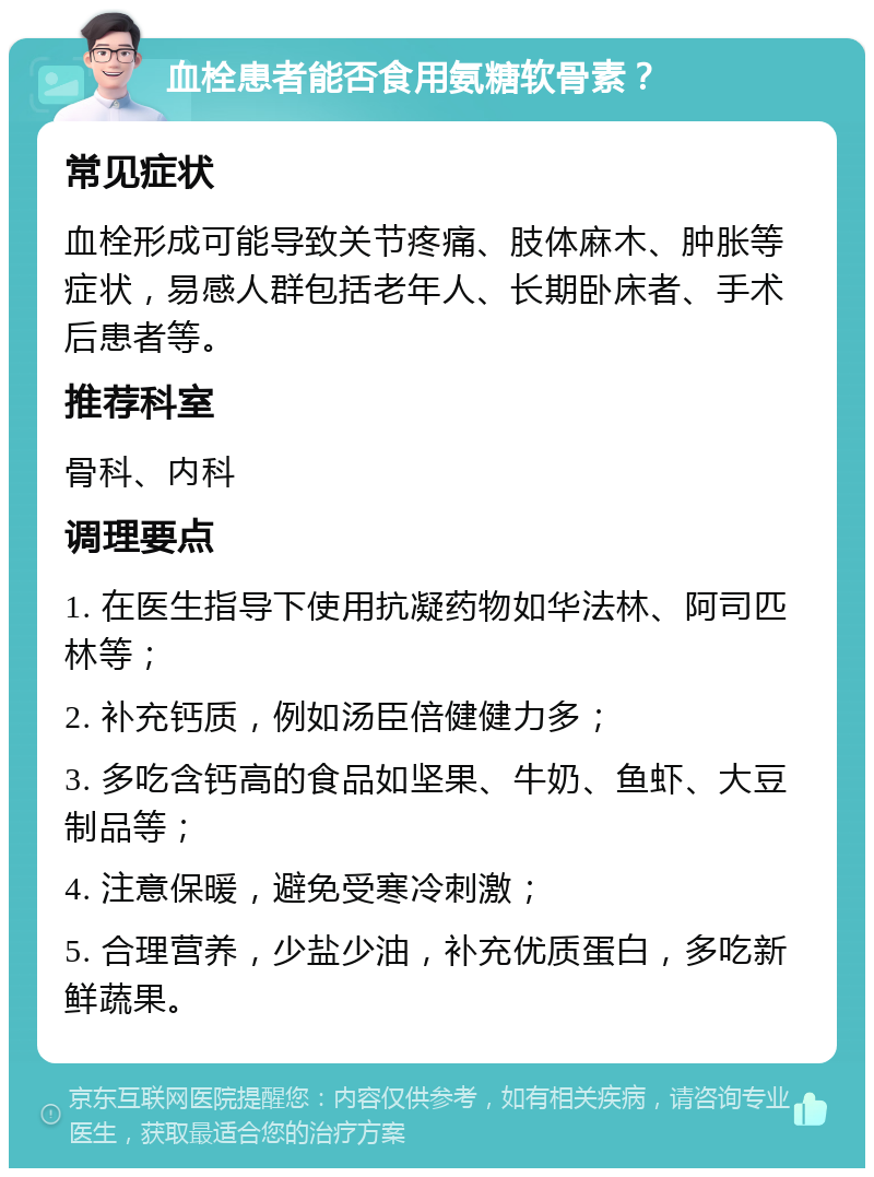 血栓患者能否食用氨糖软骨素？ 常见症状 血栓形成可能导致关节疼痛、肢体麻木、肿胀等症状，易感人群包括老年人、长期卧床者、手术后患者等。 推荐科室 骨科、内科 调理要点 1. 在医生指导下使用抗凝药物如华法林、阿司匹林等； 2. 补充钙质，例如汤臣倍健健力多； 3. 多吃含钙高的食品如坚果、牛奶、鱼虾、大豆制品等； 4. 注意保暖，避免受寒冷刺激； 5. 合理营养，少盐少油，补充优质蛋白，多吃新鲜蔬果。