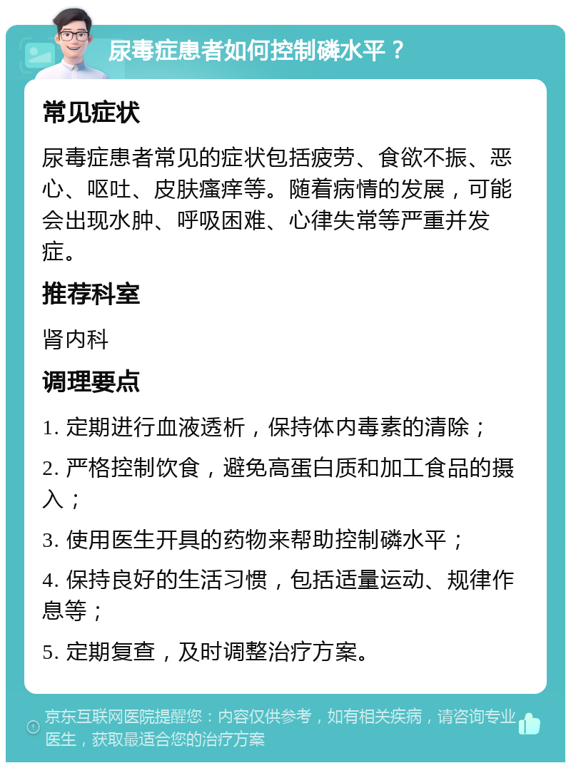 尿毒症患者如何控制磷水平？ 常见症状 尿毒症患者常见的症状包括疲劳、食欲不振、恶心、呕吐、皮肤瘙痒等。随着病情的发展，可能会出现水肿、呼吸困难、心律失常等严重并发症。 推荐科室 肾内科 调理要点 1. 定期进行血液透析，保持体内毒素的清除； 2. 严格控制饮食，避免高蛋白质和加工食品的摄入； 3. 使用医生开具的药物来帮助控制磷水平； 4. 保持良好的生活习惯，包括适量运动、规律作息等； 5. 定期复查，及时调整治疗方案。