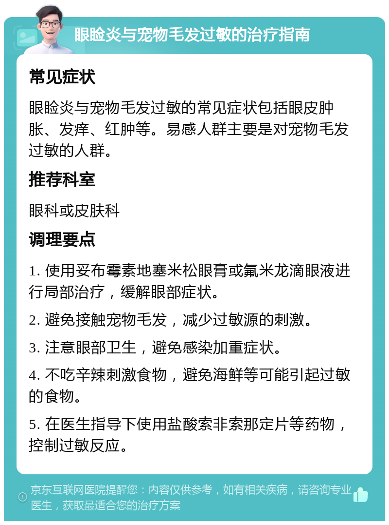 眼睑炎与宠物毛发过敏的治疗指南 常见症状 眼睑炎与宠物毛发过敏的常见症状包括眼皮肿胀、发痒、红肿等。易感人群主要是对宠物毛发过敏的人群。 推荐科室 眼科或皮肤科 调理要点 1. 使用妥布霉素地塞米松眼膏或氟米龙滴眼液进行局部治疗，缓解眼部症状。 2. 避免接触宠物毛发，减少过敏源的刺激。 3. 注意眼部卫生，避免感染加重症状。 4. 不吃辛辣刺激食物，避免海鲜等可能引起过敏的食物。 5. 在医生指导下使用盐酸索非索那定片等药物，控制过敏反应。