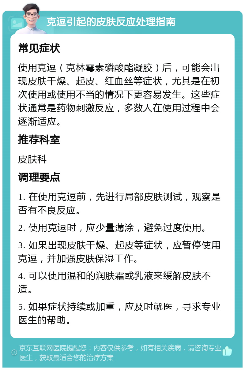 克逗引起的皮肤反应处理指南 常见症状 使用克逗（克林霉素磷酸酯凝胶）后，可能会出现皮肤干燥、起皮、红血丝等症状，尤其是在初次使用或使用不当的情况下更容易发生。这些症状通常是药物刺激反应，多数人在使用过程中会逐渐适应。 推荐科室 皮肤科 调理要点 1. 在使用克逗前，先进行局部皮肤测试，观察是否有不良反应。 2. 使用克逗时，应少量薄涂，避免过度使用。 3. 如果出现皮肤干燥、起皮等症状，应暂停使用克逗，并加强皮肤保湿工作。 4. 可以使用温和的润肤霜或乳液来缓解皮肤不适。 5. 如果症状持续或加重，应及时就医，寻求专业医生的帮助。