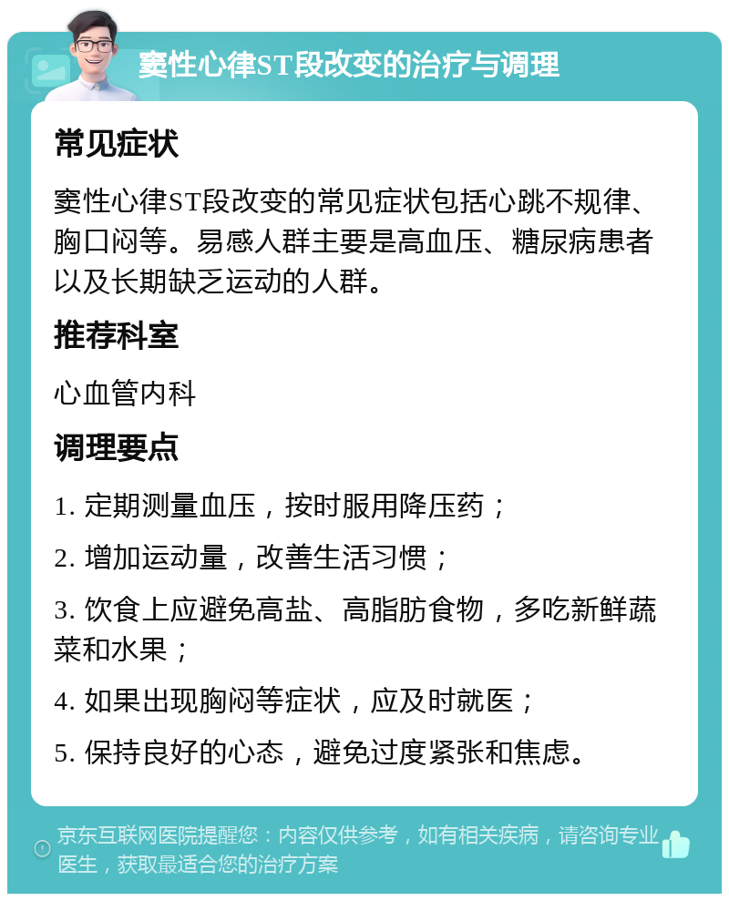 窦性心律ST段改变的治疗与调理 常见症状 窦性心律ST段改变的常见症状包括心跳不规律、胸口闷等。易感人群主要是高血压、糖尿病患者以及长期缺乏运动的人群。 推荐科室 心血管内科 调理要点 1. 定期测量血压，按时服用降压药； 2. 增加运动量，改善生活习惯； 3. 饮食上应避免高盐、高脂肪食物，多吃新鲜蔬菜和水果； 4. 如果出现胸闷等症状，应及时就医； 5. 保持良好的心态，避免过度紧张和焦虑。