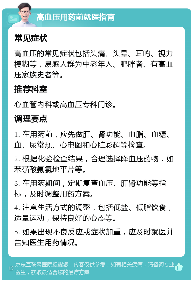 高血压用药前就医指南 常见症状 高血压的常见症状包括头痛、头晕、耳鸣、视力模糊等，易感人群为中老年人、肥胖者、有高血压家族史者等。 推荐科室 心血管内科或高血压专科门诊。 调理要点 1. 在用药前，应先做肝、肾功能、血脂、血糖、血、尿常规、心电图和心脏彩超等检查。 2. 根据化验检查结果，合理选择降血压药物，如苯磺酸氨氯地平片等。 3. 在用药期间，定期复查血压、肝肾功能等指标，及时调整用药方案。 4. 注意生活方式的调整，包括低盐、低脂饮食，适量运动，保持良好的心态等。 5. 如果出现不良反应或症状加重，应及时就医并告知医生用药情况。