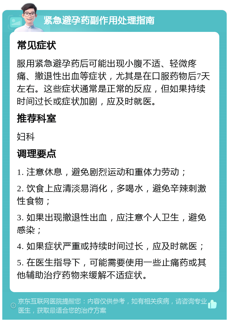 紧急避孕药副作用处理指南 常见症状 服用紧急避孕药后可能出现小腹不适、轻微疼痛、撤退性出血等症状，尤其是在口服药物后7天左右。这些症状通常是正常的反应，但如果持续时间过长或症状加剧，应及时就医。 推荐科室 妇科 调理要点 1. 注意休息，避免剧烈运动和重体力劳动； 2. 饮食上应清淡易消化，多喝水，避免辛辣刺激性食物； 3. 如果出现撤退性出血，应注意个人卫生，避免感染； 4. 如果症状严重或持续时间过长，应及时就医； 5. 在医生指导下，可能需要使用一些止痛药或其他辅助治疗药物来缓解不适症状。