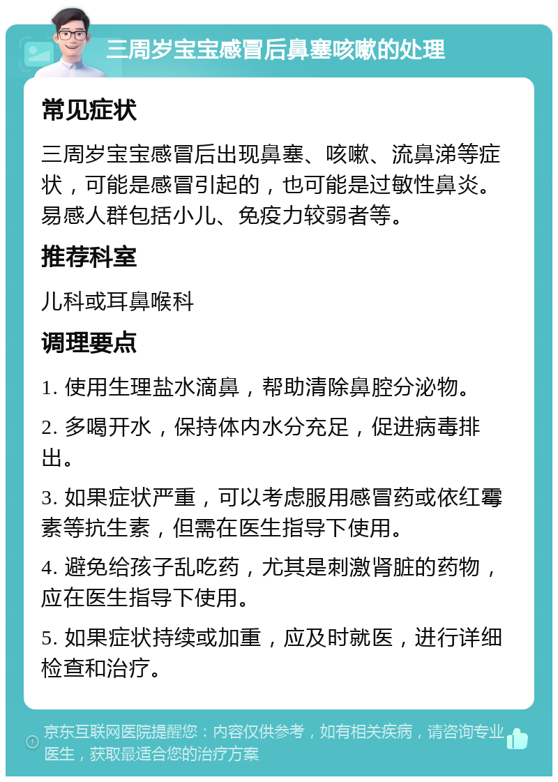 三周岁宝宝感冒后鼻塞咳嗽的处理 常见症状 三周岁宝宝感冒后出现鼻塞、咳嗽、流鼻涕等症状，可能是感冒引起的，也可能是过敏性鼻炎。易感人群包括小儿、免疫力较弱者等。 推荐科室 儿科或耳鼻喉科 调理要点 1. 使用生理盐水滴鼻，帮助清除鼻腔分泌物。 2. 多喝开水，保持体内水分充足，促进病毒排出。 3. 如果症状严重，可以考虑服用感冒药或依红霉素等抗生素，但需在医生指导下使用。 4. 避免给孩子乱吃药，尤其是刺激肾脏的药物，应在医生指导下使用。 5. 如果症状持续或加重，应及时就医，进行详细检查和治疗。