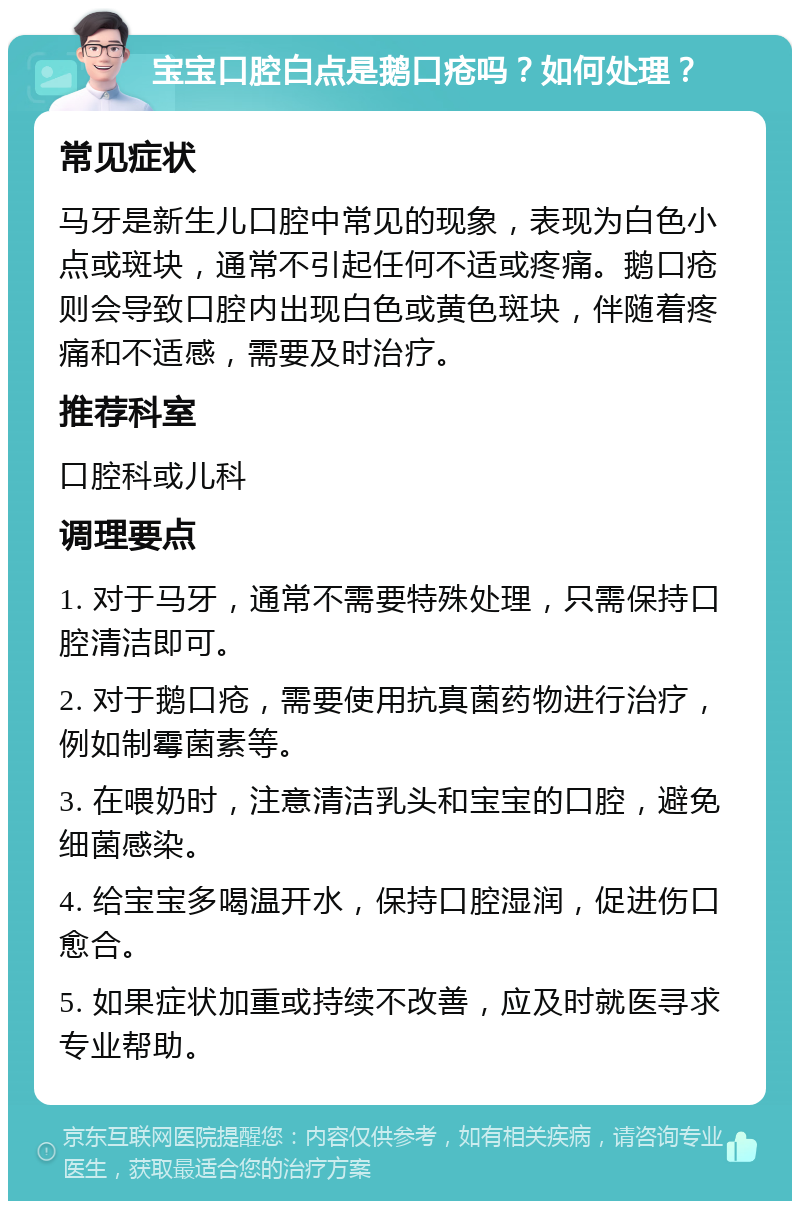 宝宝口腔白点是鹅口疮吗？如何处理？ 常见症状 马牙是新生儿口腔中常见的现象，表现为白色小点或斑块，通常不引起任何不适或疼痛。鹅口疮则会导致口腔内出现白色或黄色斑块，伴随着疼痛和不适感，需要及时治疗。 推荐科室 口腔科或儿科 调理要点 1. 对于马牙，通常不需要特殊处理，只需保持口腔清洁即可。 2. 对于鹅口疮，需要使用抗真菌药物进行治疗，例如制霉菌素等。 3. 在喂奶时，注意清洁乳头和宝宝的口腔，避免细菌感染。 4. 给宝宝多喝温开水，保持口腔湿润，促进伤口愈合。 5. 如果症状加重或持续不改善，应及时就医寻求专业帮助。