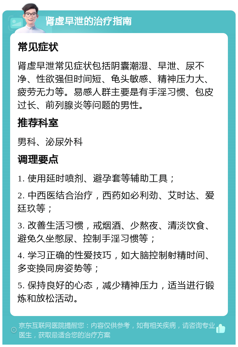 肾虚早泄的治疗指南 常见症状 肾虚早泄常见症状包括阴囊潮湿、早泄、尿不净、性欲强但时间短、龟头敏感、精神压力大、疲劳无力等。易感人群主要是有手淫习惯、包皮过长、前列腺炎等问题的男性。 推荐科室 男科、泌尿外科 调理要点 1. 使用延时喷剂、避孕套等辅助工具； 2. 中西医结合治疗，西药如必利劲、艾时达、爱廷玖等； 3. 改善生活习惯，戒烟酒、少熬夜、清淡饮食、避免久坐憋尿、控制手淫习惯等； 4. 学习正确的性爱技巧，如大脑控制射精时间、多变换同房姿势等； 5. 保持良好的心态，减少精神压力，适当进行锻炼和放松活动。