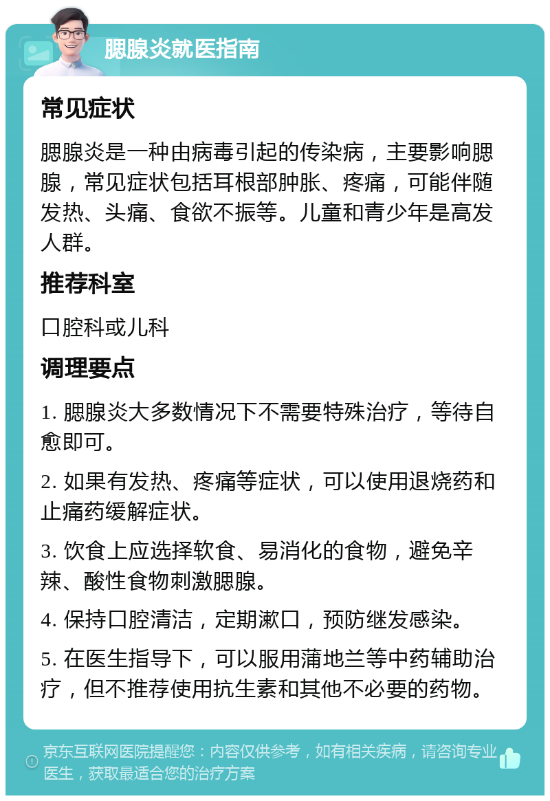 腮腺炎就医指南 常见症状 腮腺炎是一种由病毒引起的传染病，主要影响腮腺，常见症状包括耳根部肿胀、疼痛，可能伴随发热、头痛、食欲不振等。儿童和青少年是高发人群。 推荐科室 口腔科或儿科 调理要点 1. 腮腺炎大多数情况下不需要特殊治疗，等待自愈即可。 2. 如果有发热、疼痛等症状，可以使用退烧药和止痛药缓解症状。 3. 饮食上应选择软食、易消化的食物，避免辛辣、酸性食物刺激腮腺。 4. 保持口腔清洁，定期漱口，预防继发感染。 5. 在医生指导下，可以服用蒲地兰等中药辅助治疗，但不推荐使用抗生素和其他不必要的药物。