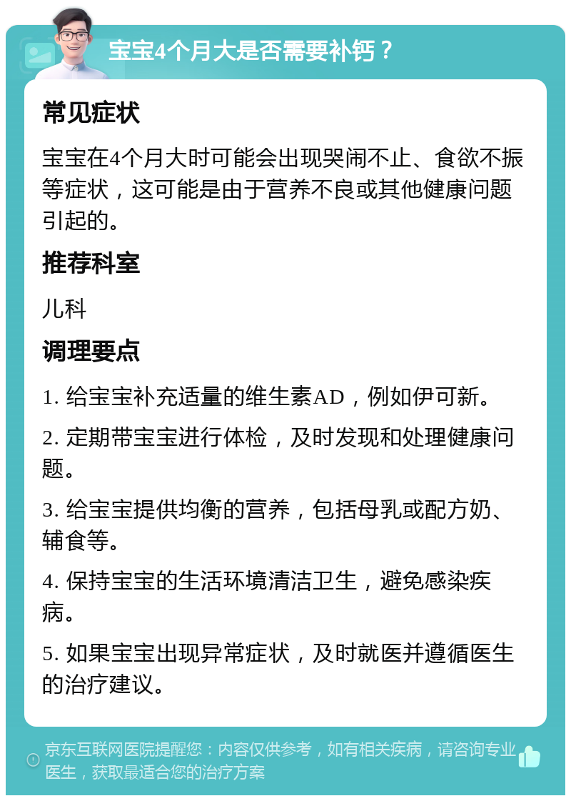 宝宝4个月大是否需要补钙？ 常见症状 宝宝在4个月大时可能会出现哭闹不止、食欲不振等症状，这可能是由于营养不良或其他健康问题引起的。 推荐科室 儿科 调理要点 1. 给宝宝补充适量的维生素AD，例如伊可新。 2. 定期带宝宝进行体检，及时发现和处理健康问题。 3. 给宝宝提供均衡的营养，包括母乳或配方奶、辅食等。 4. 保持宝宝的生活环境清洁卫生，避免感染疾病。 5. 如果宝宝出现异常症状，及时就医并遵循医生的治疗建议。