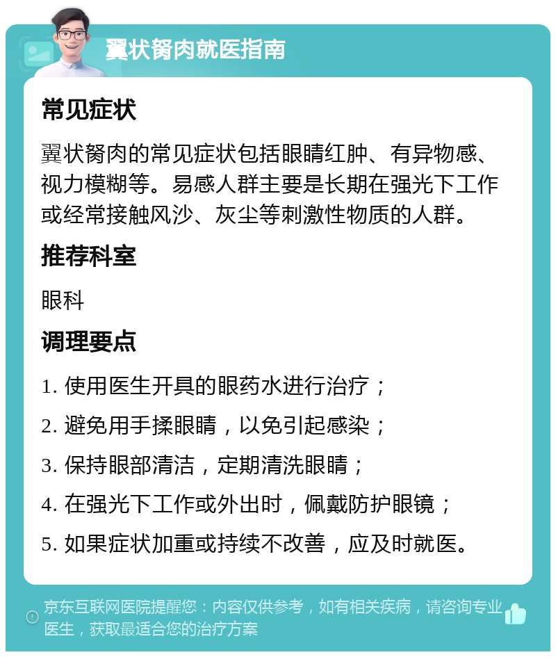 翼状胬肉就医指南 常见症状 翼状胬肉的常见症状包括眼睛红肿、有异物感、视力模糊等。易感人群主要是长期在强光下工作或经常接触风沙、灰尘等刺激性物质的人群。 推荐科室 眼科 调理要点 1. 使用医生开具的眼药水进行治疗； 2. 避免用手揉眼睛，以免引起感染； 3. 保持眼部清洁，定期清洗眼睛； 4. 在强光下工作或外出时，佩戴防护眼镜； 5. 如果症状加重或持续不改善，应及时就医。