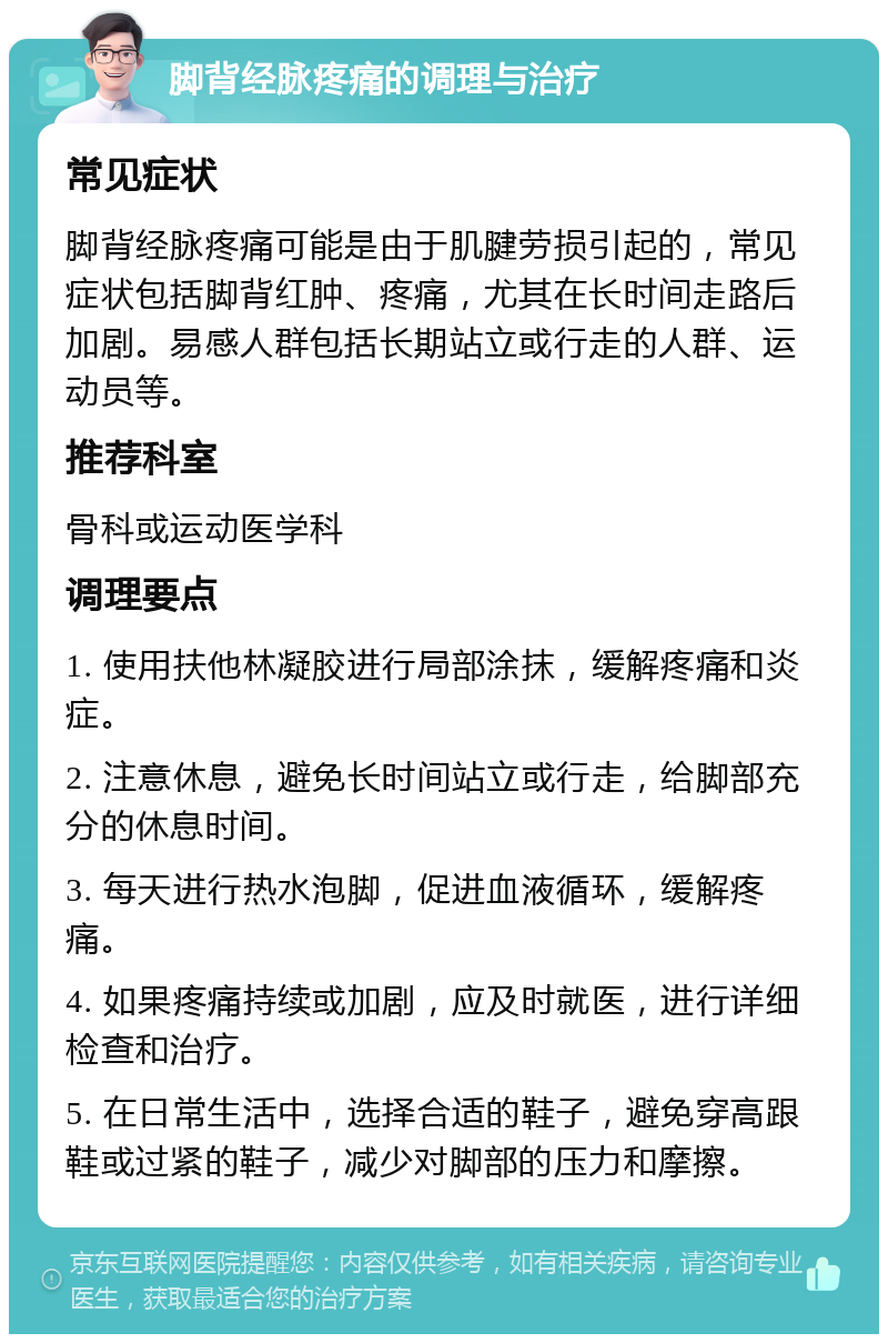 脚背经脉疼痛的调理与治疗 常见症状 脚背经脉疼痛可能是由于肌腱劳损引起的，常见症状包括脚背红肿、疼痛，尤其在长时间走路后加剧。易感人群包括长期站立或行走的人群、运动员等。 推荐科室 骨科或运动医学科 调理要点 1. 使用扶他林凝胶进行局部涂抹，缓解疼痛和炎症。 2. 注意休息，避免长时间站立或行走，给脚部充分的休息时间。 3. 每天进行热水泡脚，促进血液循环，缓解疼痛。 4. 如果疼痛持续或加剧，应及时就医，进行详细检查和治疗。 5. 在日常生活中，选择合适的鞋子，避免穿高跟鞋或过紧的鞋子，减少对脚部的压力和摩擦。