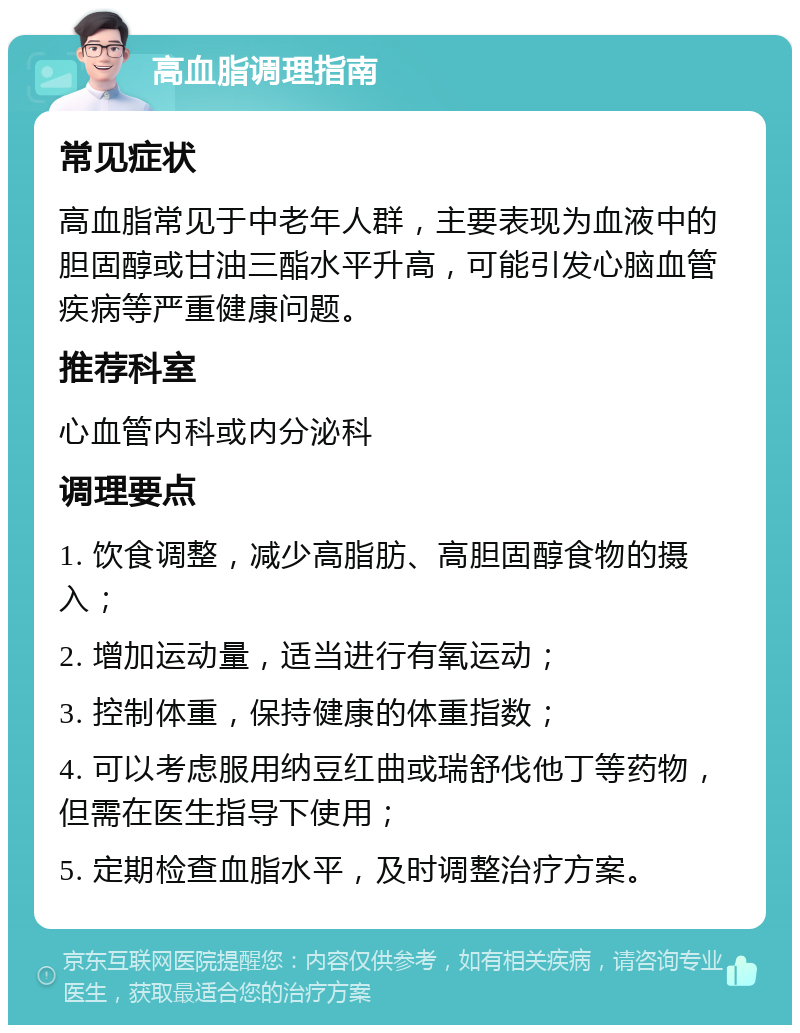 高血脂调理指南 常见症状 高血脂常见于中老年人群，主要表现为血液中的胆固醇或甘油三酯水平升高，可能引发心脑血管疾病等严重健康问题。 推荐科室 心血管内科或内分泌科 调理要点 1. 饮食调整，减少高脂肪、高胆固醇食物的摄入； 2. 增加运动量，适当进行有氧运动； 3. 控制体重，保持健康的体重指数； 4. 可以考虑服用纳豆红曲或瑞舒伐他丁等药物，但需在医生指导下使用； 5. 定期检查血脂水平，及时调整治疗方案。