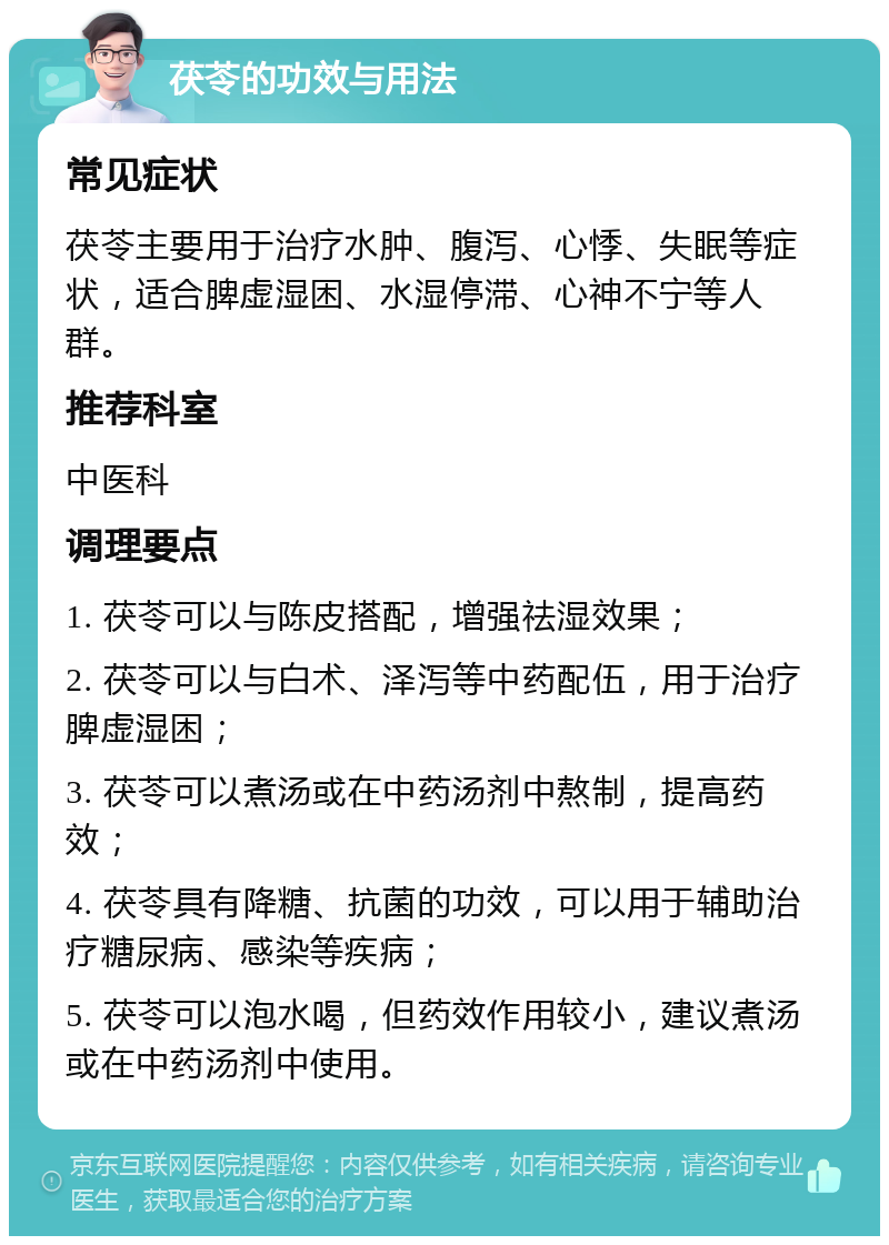 茯苓的功效与用法 常见症状 茯苓主要用于治疗水肿、腹泻、心悸、失眠等症状，适合脾虚湿困、水湿停滞、心神不宁等人群。 推荐科室 中医科 调理要点 1. 茯苓可以与陈皮搭配，增强祛湿效果； 2. 茯苓可以与白术、泽泻等中药配伍，用于治疗脾虚湿困； 3. 茯苓可以煮汤或在中药汤剂中熬制，提高药效； 4. 茯苓具有降糖、抗菌的功效，可以用于辅助治疗糖尿病、感染等疾病； 5. 茯苓可以泡水喝，但药效作用较小，建议煮汤或在中药汤剂中使用。