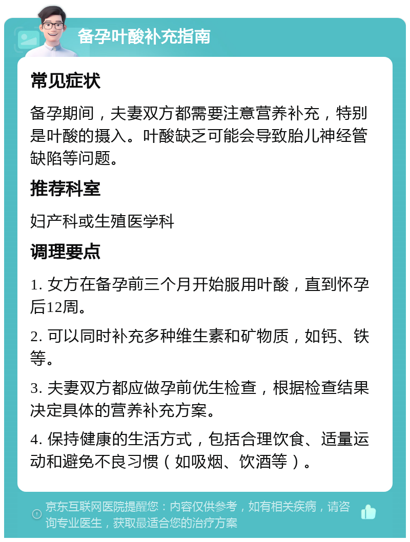 备孕叶酸补充指南 常见症状 备孕期间，夫妻双方都需要注意营养补充，特别是叶酸的摄入。叶酸缺乏可能会导致胎儿神经管缺陷等问题。 推荐科室 妇产科或生殖医学科 调理要点 1. 女方在备孕前三个月开始服用叶酸，直到怀孕后12周。 2. 可以同时补充多种维生素和矿物质，如钙、铁等。 3. 夫妻双方都应做孕前优生检查，根据检查结果决定具体的营养补充方案。 4. 保持健康的生活方式，包括合理饮食、适量运动和避免不良习惯（如吸烟、饮酒等）。