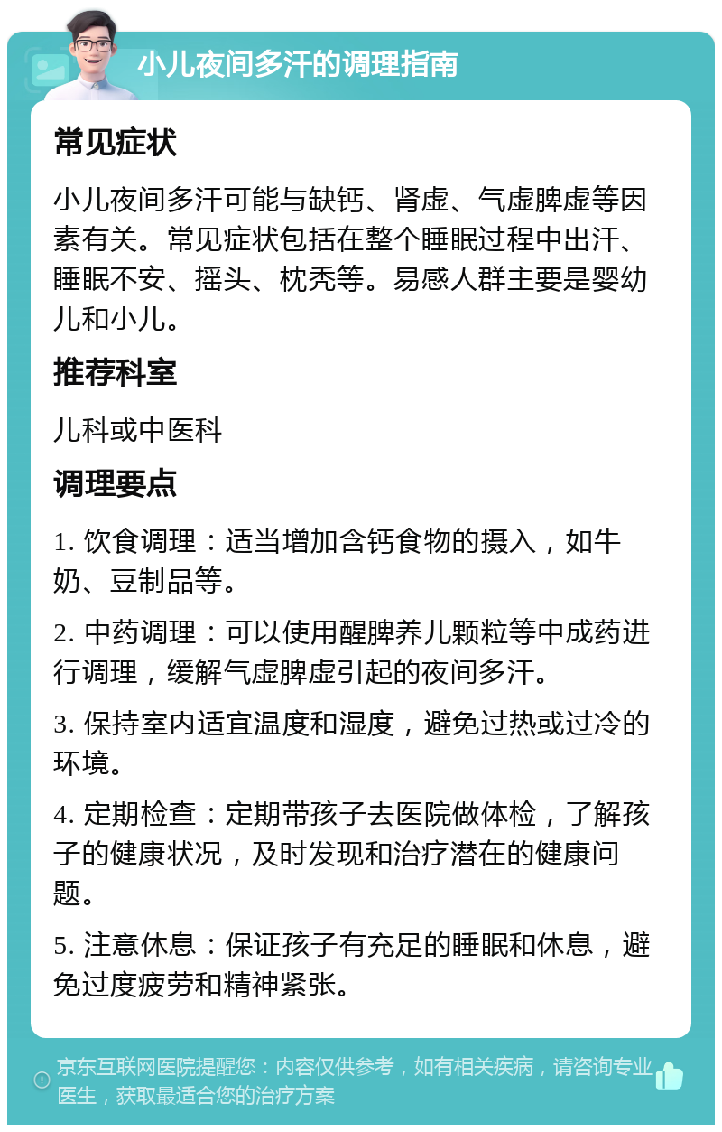 小儿夜间多汗的调理指南 常见症状 小儿夜间多汗可能与缺钙、肾虚、气虚脾虚等因素有关。常见症状包括在整个睡眠过程中出汗、睡眠不安、摇头、枕秃等。易感人群主要是婴幼儿和小儿。 推荐科室 儿科或中医科 调理要点 1. 饮食调理：适当增加含钙食物的摄入，如牛奶、豆制品等。 2. 中药调理：可以使用醒脾养儿颗粒等中成药进行调理，缓解气虚脾虚引起的夜间多汗。 3. 保持室内适宜温度和湿度，避免过热或过冷的环境。 4. 定期检查：定期带孩子去医院做体检，了解孩子的健康状况，及时发现和治疗潜在的健康问题。 5. 注意休息：保证孩子有充足的睡眠和休息，避免过度疲劳和精神紧张。