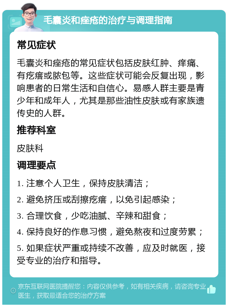 毛囊炎和痤疮的治疗与调理指南 常见症状 毛囊炎和痤疮的常见症状包括皮肤红肿、痒痛、有疙瘩或脓包等。这些症状可能会反复出现，影响患者的日常生活和自信心。易感人群主要是青少年和成年人，尤其是那些油性皮肤或有家族遗传史的人群。 推荐科室 皮肤科 调理要点 1. 注意个人卫生，保持皮肤清洁； 2. 避免挤压或刮擦疙瘩，以免引起感染； 3. 合理饮食，少吃油腻、辛辣和甜食； 4. 保持良好的作息习惯，避免熬夜和过度劳累； 5. 如果症状严重或持续不改善，应及时就医，接受专业的治疗和指导。