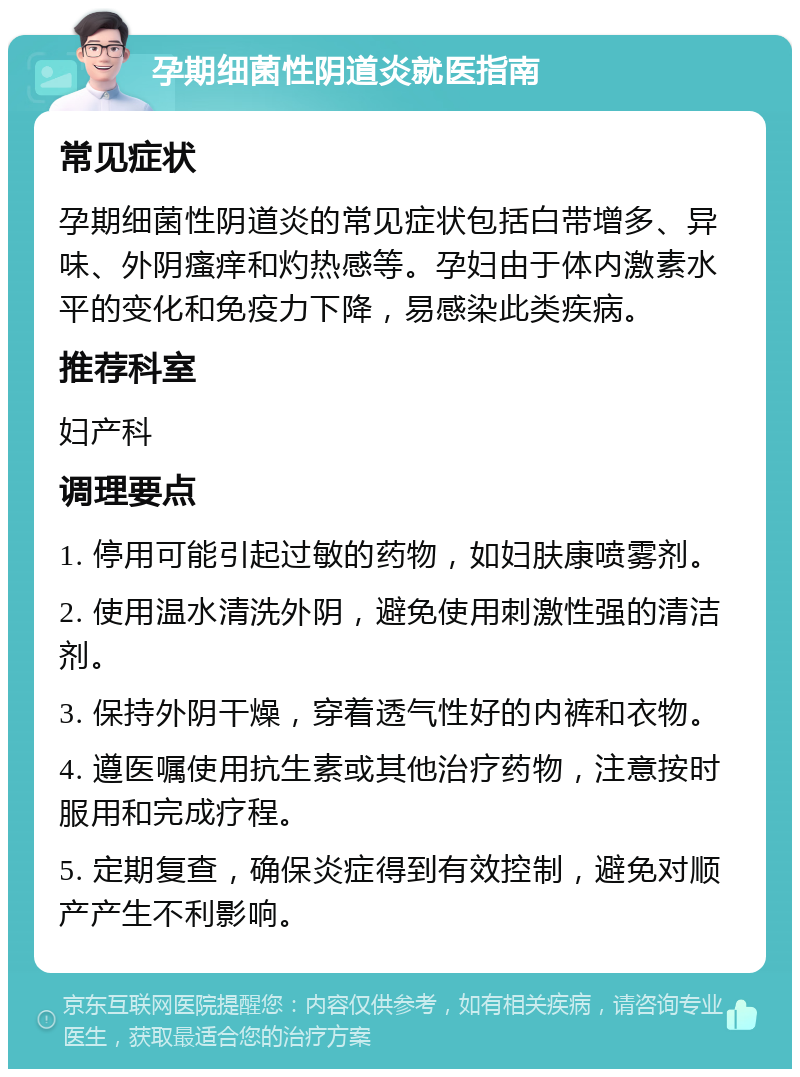 孕期细菌性阴道炎就医指南 常见症状 孕期细菌性阴道炎的常见症状包括白带增多、异味、外阴瘙痒和灼热感等。孕妇由于体内激素水平的变化和免疫力下降，易感染此类疾病。 推荐科室 妇产科 调理要点 1. 停用可能引起过敏的药物，如妇肤康喷雾剂。 2. 使用温水清洗外阴，避免使用刺激性强的清洁剂。 3. 保持外阴干燥，穿着透气性好的内裤和衣物。 4. 遵医嘱使用抗生素或其他治疗药物，注意按时服用和完成疗程。 5. 定期复查，确保炎症得到有效控制，避免对顺产产生不利影响。