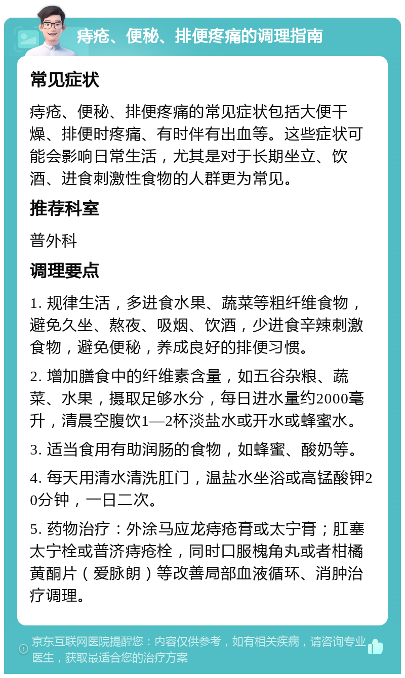 痔疮、便秘、排便疼痛的调理指南 常见症状 痔疮、便秘、排便疼痛的常见症状包括大便干燥、排便时疼痛、有时伴有出血等。这些症状可能会影响日常生活，尤其是对于长期坐立、饮酒、进食刺激性食物的人群更为常见。 推荐科室 普外科 调理要点 1. 规律生活，多进食水果、蔬菜等粗纤维食物，避免久坐、熬夜、吸烟、饮酒，少进食辛辣刺激食物，避免便秘，养成良好的排便习惯。 2. 增加膳食中的纤维素含量，如五谷杂粮、蔬菜、水果，摄取足够水分，每日进水量约2000毫升，清晨空腹饮1—2杯淡盐水或开水或蜂蜜水。 3. 适当食用有助润肠的食物，如蜂蜜、酸奶等。 4. 每天用清水清洗肛门，温盐水坐浴或高锰酸钾20分钟，一日二次。 5. 药物治疗：外涂马应龙痔疮膏或太宁膏；肛塞太宁栓或普济痔疮栓，同时口服槐角丸或者柑橘黄酮片（爱脉朗）等改善局部血液循环、消肿治疗调理。