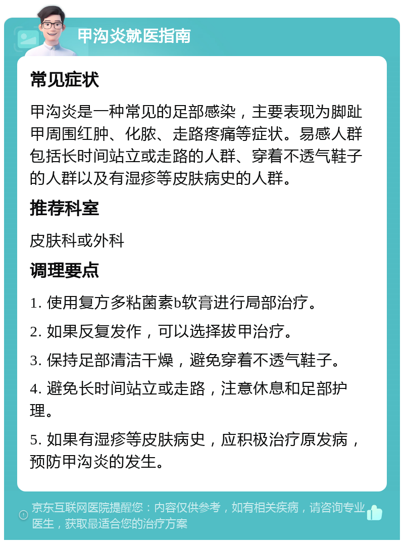 甲沟炎就医指南 常见症状 甲沟炎是一种常见的足部感染，主要表现为脚趾甲周围红肿、化脓、走路疼痛等症状。易感人群包括长时间站立或走路的人群、穿着不透气鞋子的人群以及有湿疹等皮肤病史的人群。 推荐科室 皮肤科或外科 调理要点 1. 使用复方多粘菌素b软膏进行局部治疗。 2. 如果反复发作，可以选择拔甲治疗。 3. 保持足部清洁干燥，避免穿着不透气鞋子。 4. 避免长时间站立或走路，注意休息和足部护理。 5. 如果有湿疹等皮肤病史，应积极治疗原发病，预防甲沟炎的发生。