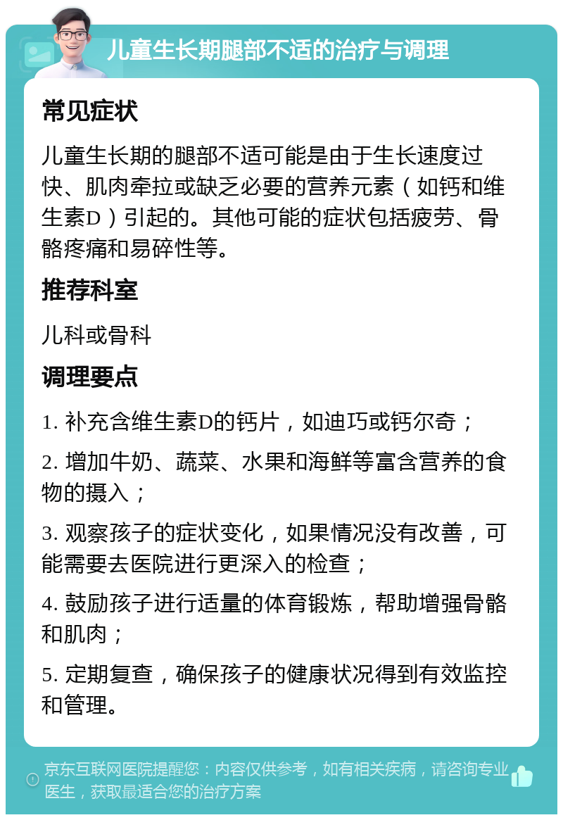 儿童生长期腿部不适的治疗与调理 常见症状 儿童生长期的腿部不适可能是由于生长速度过快、肌肉牵拉或缺乏必要的营养元素（如钙和维生素D）引起的。其他可能的症状包括疲劳、骨骼疼痛和易碎性等。 推荐科室 儿科或骨科 调理要点 1. 补充含维生素D的钙片，如迪巧或钙尔奇； 2. 增加牛奶、蔬菜、水果和海鲜等富含营养的食物的摄入； 3. 观察孩子的症状变化，如果情况没有改善，可能需要去医院进行更深入的检查； 4. 鼓励孩子进行适量的体育锻炼，帮助增强骨骼和肌肉； 5. 定期复查，确保孩子的健康状况得到有效监控和管理。