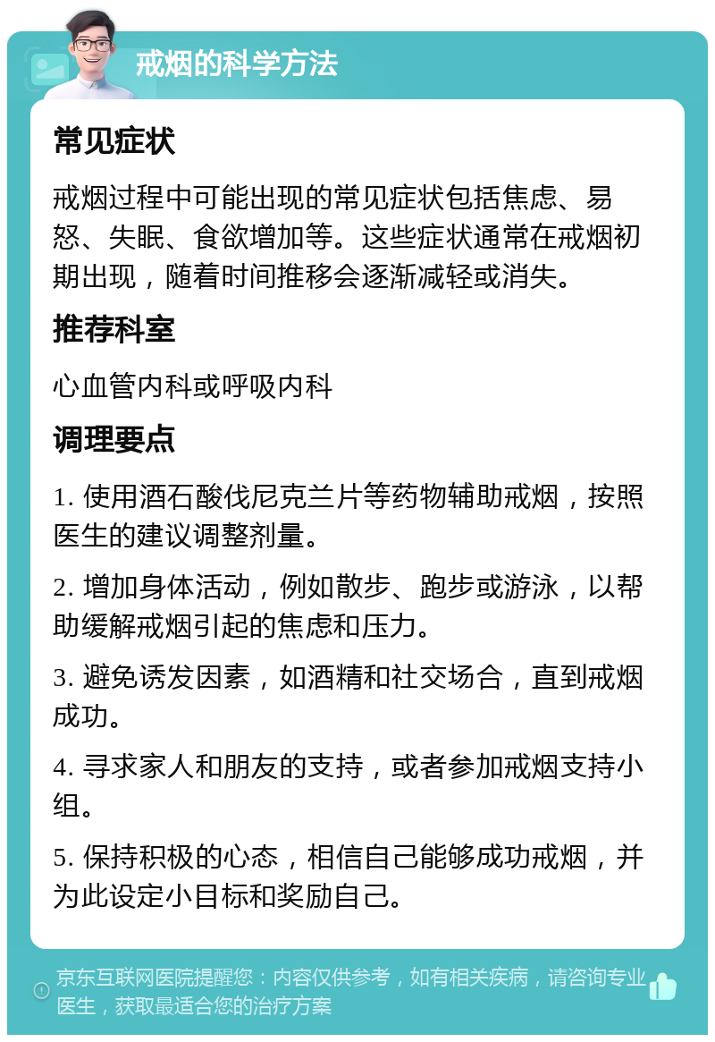 戒烟的科学方法 常见症状 戒烟过程中可能出现的常见症状包括焦虑、易怒、失眠、食欲增加等。这些症状通常在戒烟初期出现，随着时间推移会逐渐减轻或消失。 推荐科室 心血管内科或呼吸内科 调理要点 1. 使用酒石酸伐尼克兰片等药物辅助戒烟，按照医生的建议调整剂量。 2. 增加身体活动，例如散步、跑步或游泳，以帮助缓解戒烟引起的焦虑和压力。 3. 避免诱发因素，如酒精和社交场合，直到戒烟成功。 4. 寻求家人和朋友的支持，或者参加戒烟支持小组。 5. 保持积极的心态，相信自己能够成功戒烟，并为此设定小目标和奖励自己。