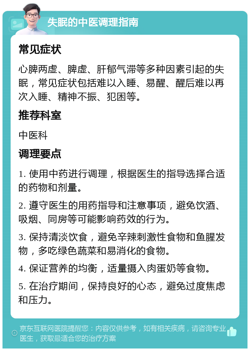 失眠的中医调理指南 常见症状 心脾两虚、脾虚、肝郁气滞等多种因素引起的失眠，常见症状包括难以入睡、易醒、醒后难以再次入睡、精神不振、犯困等。 推荐科室 中医科 调理要点 1. 使用中药进行调理，根据医生的指导选择合适的药物和剂量。 2. 遵守医生的用药指导和注意事项，避免饮酒、吸烟、同房等可能影响药效的行为。 3. 保持清淡饮食，避免辛辣刺激性食物和鱼腥发物，多吃绿色蔬菜和易消化的食物。 4. 保证营养的均衡，适量摄入肉蛋奶等食物。 5. 在治疗期间，保持良好的心态，避免过度焦虑和压力。