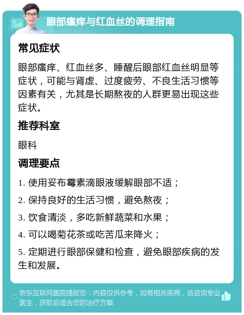 眼部瘙痒与红血丝的调理指南 常见症状 眼部瘙痒、红血丝多、睡醒后眼部红血丝明显等症状，可能与肾虚、过度疲劳、不良生活习惯等因素有关，尤其是长期熬夜的人群更易出现这些症状。 推荐科室 眼科 调理要点 1. 使用妥布霉素滴眼液缓解眼部不适； 2. 保持良好的生活习惯，避免熬夜； 3. 饮食清淡，多吃新鲜蔬菜和水果； 4. 可以喝菊花茶或吃苦瓜来降火； 5. 定期进行眼部保健和检查，避免眼部疾病的发生和发展。