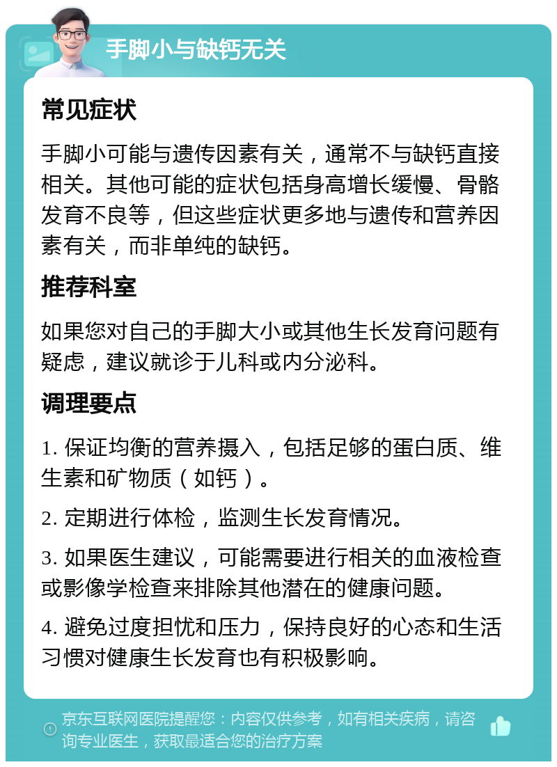 手脚小与缺钙无关 常见症状 手脚小可能与遗传因素有关，通常不与缺钙直接相关。其他可能的症状包括身高增长缓慢、骨骼发育不良等，但这些症状更多地与遗传和营养因素有关，而非单纯的缺钙。 推荐科室 如果您对自己的手脚大小或其他生长发育问题有疑虑，建议就诊于儿科或内分泌科。 调理要点 1. 保证均衡的营养摄入，包括足够的蛋白质、维生素和矿物质（如钙）。 2. 定期进行体检，监测生长发育情况。 3. 如果医生建议，可能需要进行相关的血液检查或影像学检查来排除其他潜在的健康问题。 4. 避免过度担忧和压力，保持良好的心态和生活习惯对健康生长发育也有积极影响。