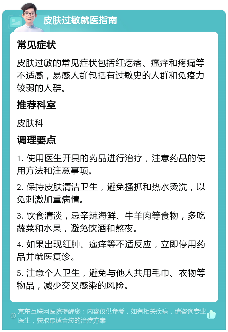 皮肤过敏就医指南 常见症状 皮肤过敏的常见症状包括红疙瘩、瘙痒和疼痛等不适感，易感人群包括有过敏史的人群和免疫力较弱的人群。 推荐科室 皮肤科 调理要点 1. 使用医生开具的药品进行治疗，注意药品的使用方法和注意事项。 2. 保持皮肤清洁卫生，避免搔抓和热水烫洗，以免刺激加重病情。 3. 饮食清淡，忌辛辣海鲜、牛羊肉等食物，多吃蔬菜和水果，避免饮酒和熬夜。 4. 如果出现红肿、瘙痒等不适反应，立即停用药品并就医复诊。 5. 注意个人卫生，避免与他人共用毛巾、衣物等物品，减少交叉感染的风险。