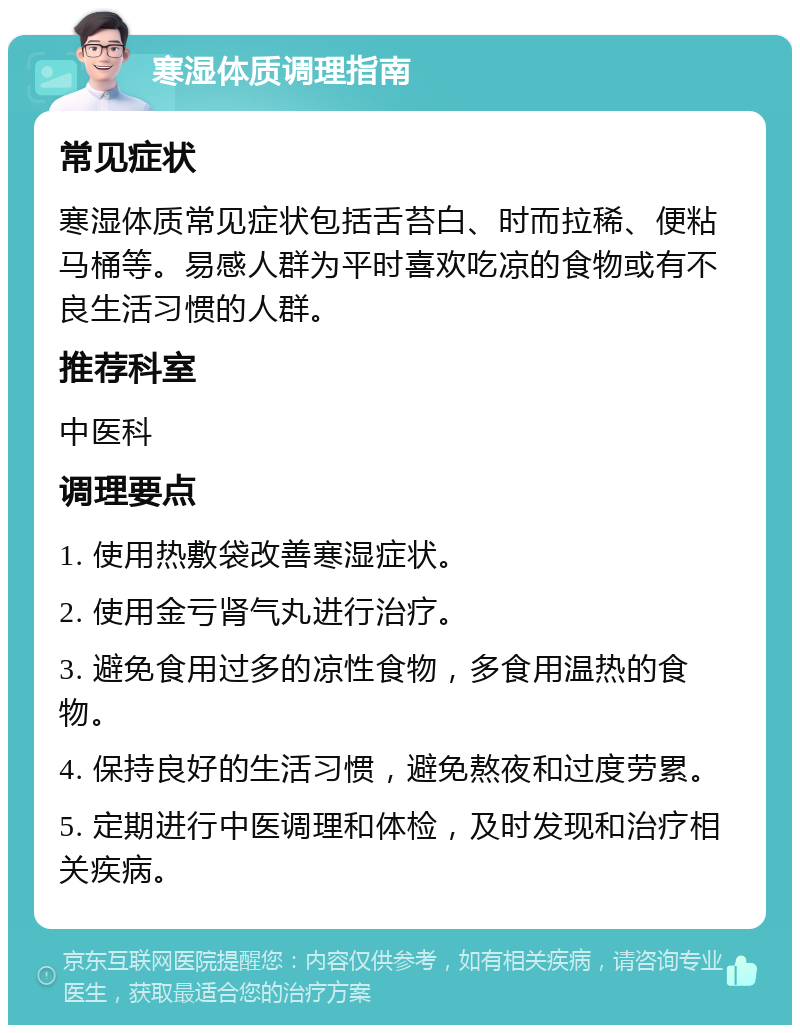 寒湿体质调理指南 常见症状 寒湿体质常见症状包括舌苔白、时而拉稀、便粘马桶等。易感人群为平时喜欢吃凉的食物或有不良生活习惯的人群。 推荐科室 中医科 调理要点 1. 使用热敷袋改善寒湿症状。 2. 使用金亏肾气丸进行治疗。 3. 避免食用过多的凉性食物，多食用温热的食物。 4. 保持良好的生活习惯，避免熬夜和过度劳累。 5. 定期进行中医调理和体检，及时发现和治疗相关疾病。