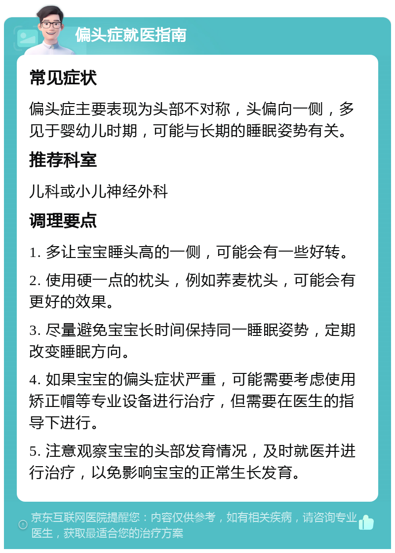 偏头症就医指南 常见症状 偏头症主要表现为头部不对称，头偏向一侧，多见于婴幼儿时期，可能与长期的睡眠姿势有关。 推荐科室 儿科或小儿神经外科 调理要点 1. 多让宝宝睡头高的一侧，可能会有一些好转。 2. 使用硬一点的枕头，例如荞麦枕头，可能会有更好的效果。 3. 尽量避免宝宝长时间保持同一睡眠姿势，定期改变睡眠方向。 4. 如果宝宝的偏头症状严重，可能需要考虑使用矫正帽等专业设备进行治疗，但需要在医生的指导下进行。 5. 注意观察宝宝的头部发育情况，及时就医并进行治疗，以免影响宝宝的正常生长发育。