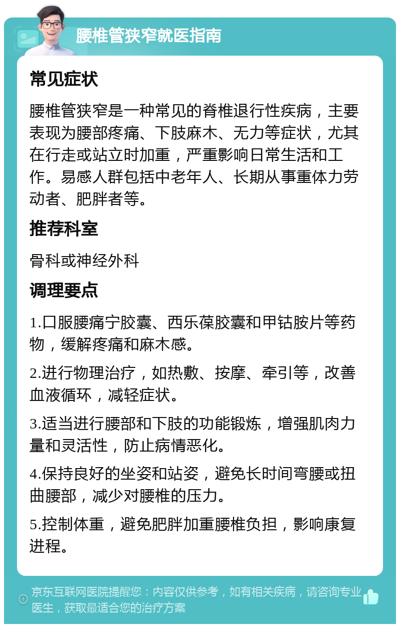 腰椎管狭窄就医指南 常见症状 腰椎管狭窄是一种常见的脊椎退行性疾病，主要表现为腰部疼痛、下肢麻木、无力等症状，尤其在行走或站立时加重，严重影响日常生活和工作。易感人群包括中老年人、长期从事重体力劳动者、肥胖者等。 推荐科室 骨科或神经外科 调理要点 1.口服腰痛宁胶囊、西乐葆胶囊和甲钴胺片等药物，缓解疼痛和麻木感。 2.进行物理治疗，如热敷、按摩、牵引等，改善血液循环，减轻症状。 3.适当进行腰部和下肢的功能锻炼，增强肌肉力量和灵活性，防止病情恶化。 4.保持良好的坐姿和站姿，避免长时间弯腰或扭曲腰部，减少对腰椎的压力。 5.控制体重，避免肥胖加重腰椎负担，影响康复进程。