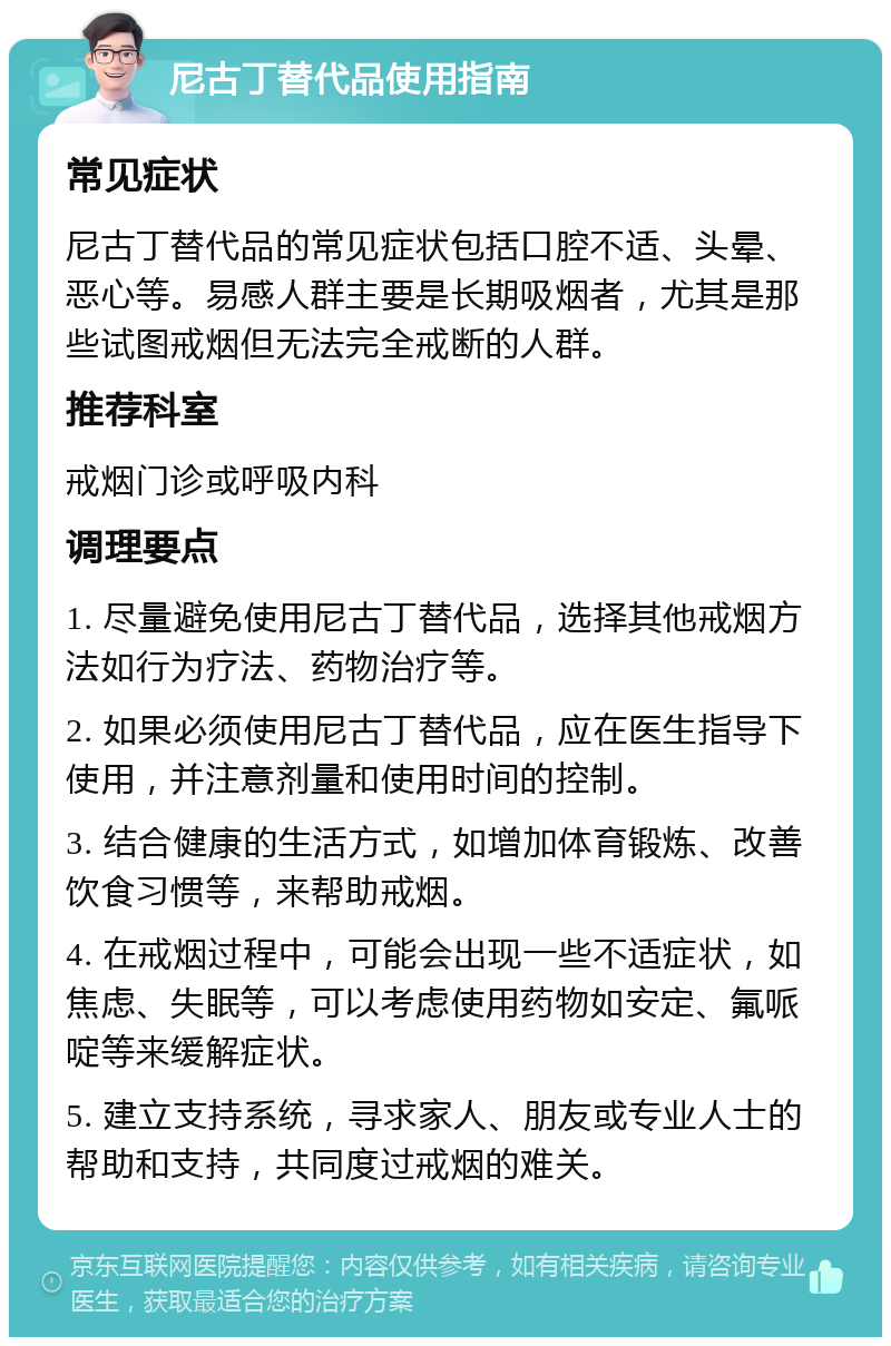 尼古丁替代品使用指南 常见症状 尼古丁替代品的常见症状包括口腔不适、头晕、恶心等。易感人群主要是长期吸烟者，尤其是那些试图戒烟但无法完全戒断的人群。 推荐科室 戒烟门诊或呼吸内科 调理要点 1. 尽量避免使用尼古丁替代品，选择其他戒烟方法如行为疗法、药物治疗等。 2. 如果必须使用尼古丁替代品，应在医生指导下使用，并注意剂量和使用时间的控制。 3. 结合健康的生活方式，如增加体育锻炼、改善饮食习惯等，来帮助戒烟。 4. 在戒烟过程中，可能会出现一些不适症状，如焦虑、失眠等，可以考虑使用药物如安定、氟哌啶等来缓解症状。 5. 建立支持系统，寻求家人、朋友或专业人士的帮助和支持，共同度过戒烟的难关。