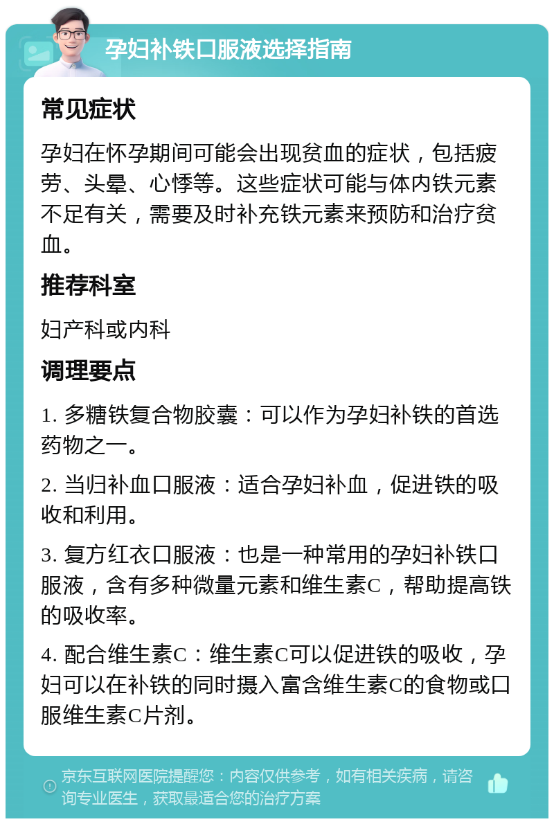 孕妇补铁口服液选择指南 常见症状 孕妇在怀孕期间可能会出现贫血的症状，包括疲劳、头晕、心悸等。这些症状可能与体内铁元素不足有关，需要及时补充铁元素来预防和治疗贫血。 推荐科室 妇产科或内科 调理要点 1. 多糖铁复合物胶囊：可以作为孕妇补铁的首选药物之一。 2. 当归补血口服液：适合孕妇补血，促进铁的吸收和利用。 3. 复方红衣口服液：也是一种常用的孕妇补铁口服液，含有多种微量元素和维生素C，帮助提高铁的吸收率。 4. 配合维生素C：维生素C可以促进铁的吸收，孕妇可以在补铁的同时摄入富含维生素C的食物或口服维生素C片剂。