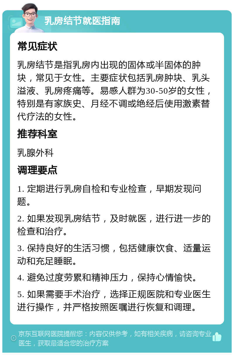 乳房结节就医指南 常见症状 乳房结节是指乳房内出现的固体或半固体的肿块，常见于女性。主要症状包括乳房肿块、乳头溢液、乳房疼痛等。易感人群为30-50岁的女性，特别是有家族史、月经不调或绝经后使用激素替代疗法的女性。 推荐科室 乳腺外科 调理要点 1. 定期进行乳房自检和专业检查，早期发现问题。 2. 如果发现乳房结节，及时就医，进行进一步的检查和治疗。 3. 保持良好的生活习惯，包括健康饮食、适量运动和充足睡眠。 4. 避免过度劳累和精神压力，保持心情愉快。 5. 如果需要手术治疗，选择正规医院和专业医生进行操作，并严格按照医嘱进行恢复和调理。