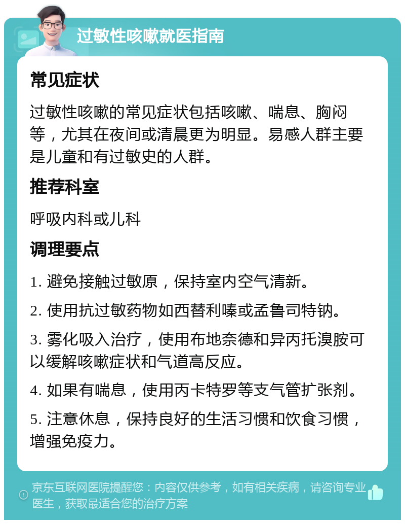 过敏性咳嗽就医指南 常见症状 过敏性咳嗽的常见症状包括咳嗽、喘息、胸闷等，尤其在夜间或清晨更为明显。易感人群主要是儿童和有过敏史的人群。 推荐科室 呼吸内科或儿科 调理要点 1. 避免接触过敏原，保持室内空气清新。 2. 使用抗过敏药物如西替利嗪或孟鲁司特钠。 3. 雾化吸入治疗，使用布地奈德和异丙托溴胺可以缓解咳嗽症状和气道高反应。 4. 如果有喘息，使用丙卡特罗等支气管扩张剂。 5. 注意休息，保持良好的生活习惯和饮食习惯，增强免疫力。