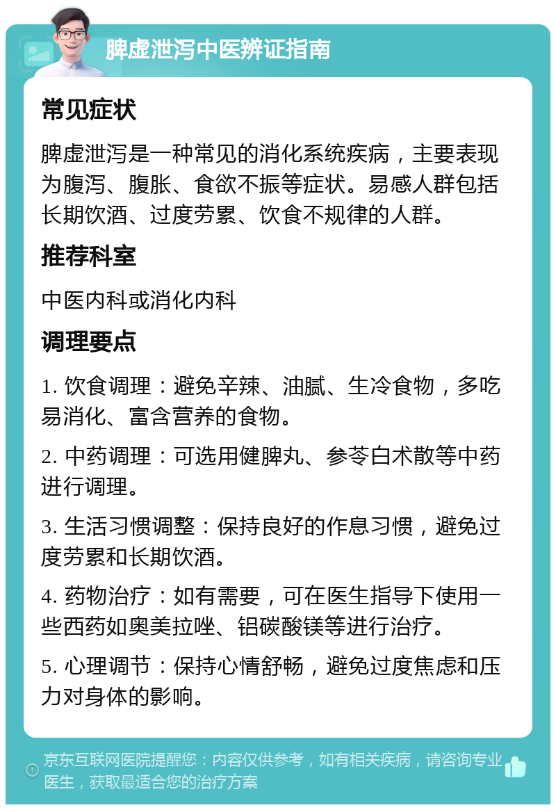 脾虚泄泻中医辨证指南 常见症状 脾虚泄泻是一种常见的消化系统疾病，主要表现为腹泻、腹胀、食欲不振等症状。易感人群包括长期饮酒、过度劳累、饮食不规律的人群。 推荐科室 中医内科或消化内科 调理要点 1. 饮食调理：避免辛辣、油腻、生冷食物，多吃易消化、富含营养的食物。 2. 中药调理：可选用健脾丸、参苓白术散等中药进行调理。 3. 生活习惯调整：保持良好的作息习惯，避免过度劳累和长期饮酒。 4. 药物治疗：如有需要，可在医生指导下使用一些西药如奥美拉唑、铝碳酸镁等进行治疗。 5. 心理调节：保持心情舒畅，避免过度焦虑和压力对身体的影响。