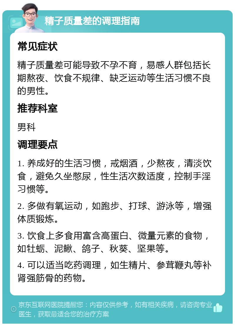 精子质量差的调理指南 常见症状 精子质量差可能导致不孕不育，易感人群包括长期熬夜、饮食不规律、缺乏运动等生活习惯不良的男性。 推荐科室 男科 调理要点 1. 养成好的生活习惯，戒烟酒，少熬夜，清淡饮食，避免久坐憋尿，性生活次数适度，控制手淫习惯等。 2. 多做有氧运动，如跑步、打球、游泳等，增强体质锻炼。 3. 饮食上多食用富含高蛋白、微量元素的食物，如牡蛎、泥鳅、鸽子、秋葵、坚果等。 4. 可以适当吃药调理，如生精片、参茸鞭丸等补肾强筋骨的药物。