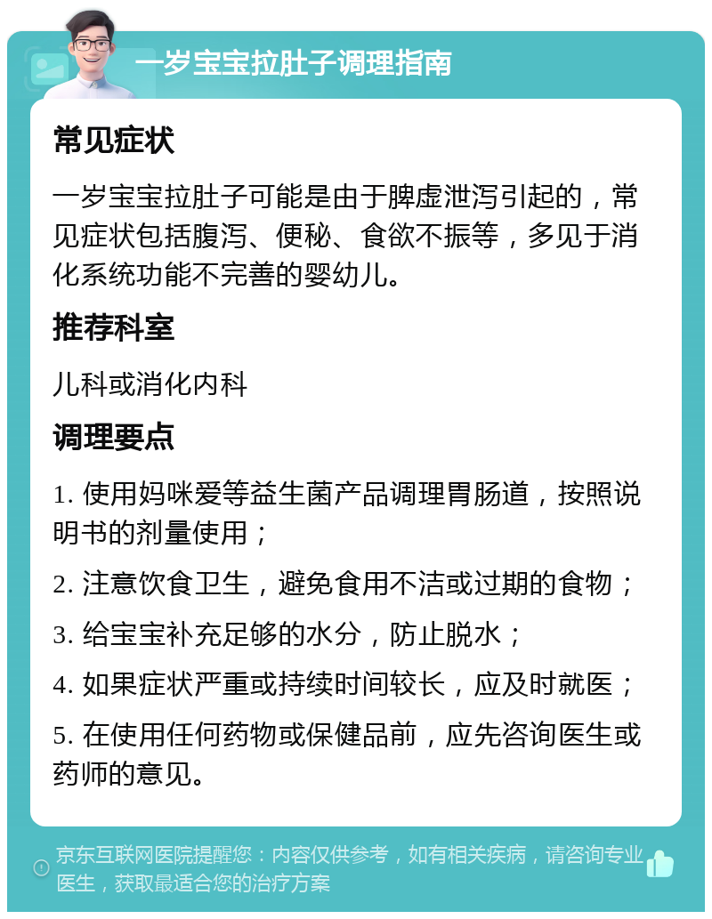 一岁宝宝拉肚子调理指南 常见症状 一岁宝宝拉肚子可能是由于脾虚泄泻引起的，常见症状包括腹泻、便秘、食欲不振等，多见于消化系统功能不完善的婴幼儿。 推荐科室 儿科或消化内科 调理要点 1. 使用妈咪爱等益生菌产品调理胃肠道，按照说明书的剂量使用； 2. 注意饮食卫生，避免食用不洁或过期的食物； 3. 给宝宝补充足够的水分，防止脱水； 4. 如果症状严重或持续时间较长，应及时就医； 5. 在使用任何药物或保健品前，应先咨询医生或药师的意见。