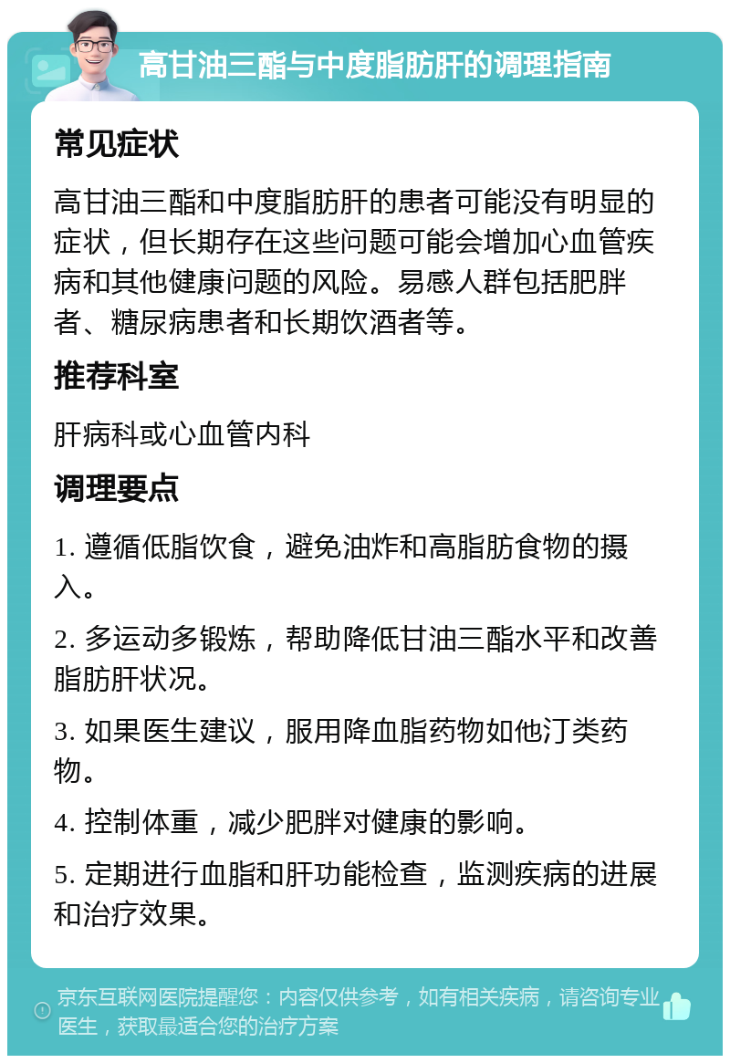 高甘油三酯与中度脂肪肝的调理指南 常见症状 高甘油三酯和中度脂肪肝的患者可能没有明显的症状，但长期存在这些问题可能会增加心血管疾病和其他健康问题的风险。易感人群包括肥胖者、糖尿病患者和长期饮酒者等。 推荐科室 肝病科或心血管内科 调理要点 1. 遵循低脂饮食，避免油炸和高脂肪食物的摄入。 2. 多运动多锻炼，帮助降低甘油三酯水平和改善脂肪肝状况。 3. 如果医生建议，服用降血脂药物如他汀类药物。 4. 控制体重，减少肥胖对健康的影响。 5. 定期进行血脂和肝功能检查，监测疾病的进展和治疗效果。