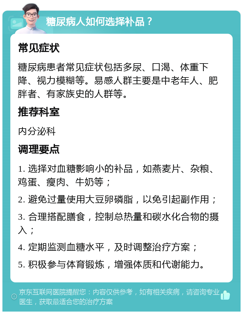 糖尿病人如何选择补品？ 常见症状 糖尿病患者常见症状包括多尿、口渴、体重下降、视力模糊等。易感人群主要是中老年人、肥胖者、有家族史的人群等。 推荐科室 内分泌科 调理要点 1. 选择对血糖影响小的补品，如燕麦片、杂粮、鸡蛋、瘦肉、牛奶等； 2. 避免过量使用大豆卵磷脂，以免引起副作用； 3. 合理搭配膳食，控制总热量和碳水化合物的摄入； 4. 定期监测血糖水平，及时调整治疗方案； 5. 积极参与体育锻炼，增强体质和代谢能力。