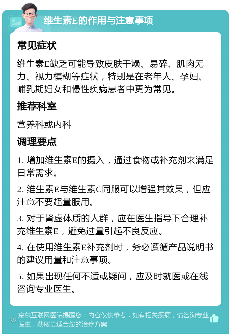 维生素E的作用与注意事项 常见症状 维生素E缺乏可能导致皮肤干燥、易碎、肌肉无力、视力模糊等症状，特别是在老年人、孕妇、哺乳期妇女和慢性疾病患者中更为常见。 推荐科室 营养科或内科 调理要点 1. 增加维生素E的摄入，通过食物或补充剂来满足日常需求。 2. 维生素E与维生素C同服可以增强其效果，但应注意不要超量服用。 3. 对于肾虚体质的人群，应在医生指导下合理补充维生素E，避免过量引起不良反应。 4. 在使用维生素E补充剂时，务必遵循产品说明书的建议用量和注意事项。 5. 如果出现任何不适或疑问，应及时就医或在线咨询专业医生。