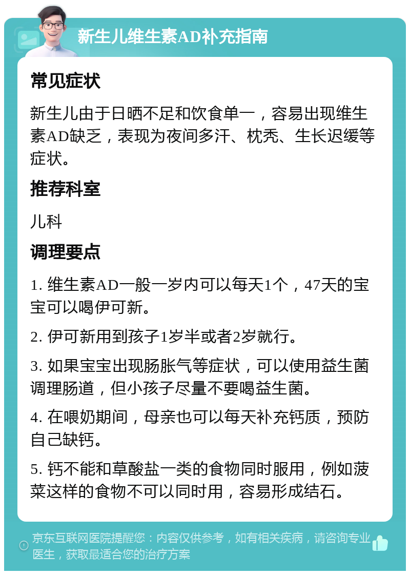 新生儿维生素AD补充指南 常见症状 新生儿由于日晒不足和饮食单一，容易出现维生素AD缺乏，表现为夜间多汗、枕秃、生长迟缓等症状。 推荐科室 儿科 调理要点 1. 维生素AD一般一岁内可以每天1个，47天的宝宝可以喝伊可新。 2. 伊可新用到孩子1岁半或者2岁就行。 3. 如果宝宝出现肠胀气等症状，可以使用益生菌调理肠道，但小孩子尽量不要喝益生菌。 4. 在喂奶期间，母亲也可以每天补充钙质，预防自己缺钙。 5. 钙不能和草酸盐一类的食物同时服用，例如菠菜这样的食物不可以同时用，容易形成结石。