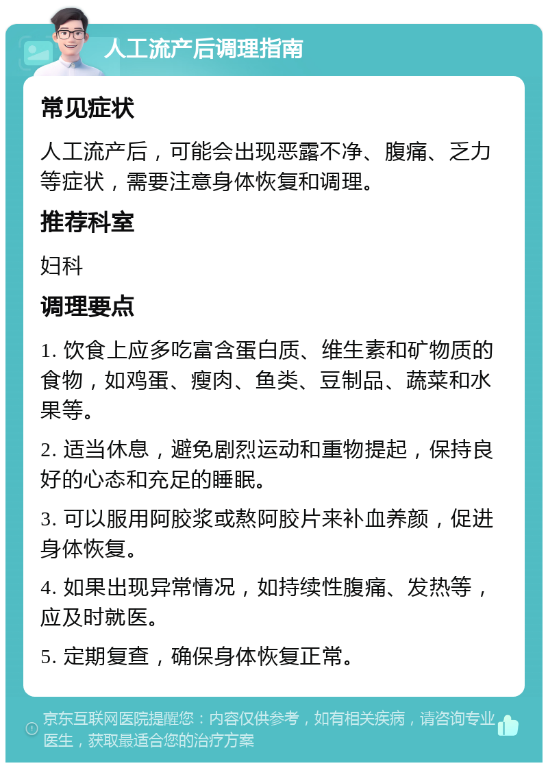 人工流产后调理指南 常见症状 人工流产后，可能会出现恶露不净、腹痛、乏力等症状，需要注意身体恢复和调理。 推荐科室 妇科 调理要点 1. 饮食上应多吃富含蛋白质、维生素和矿物质的食物，如鸡蛋、瘦肉、鱼类、豆制品、蔬菜和水果等。 2. 适当休息，避免剧烈运动和重物提起，保持良好的心态和充足的睡眠。 3. 可以服用阿胶浆或熬阿胶片来补血养颜，促进身体恢复。 4. 如果出现异常情况，如持续性腹痛、发热等，应及时就医。 5. 定期复查，确保身体恢复正常。