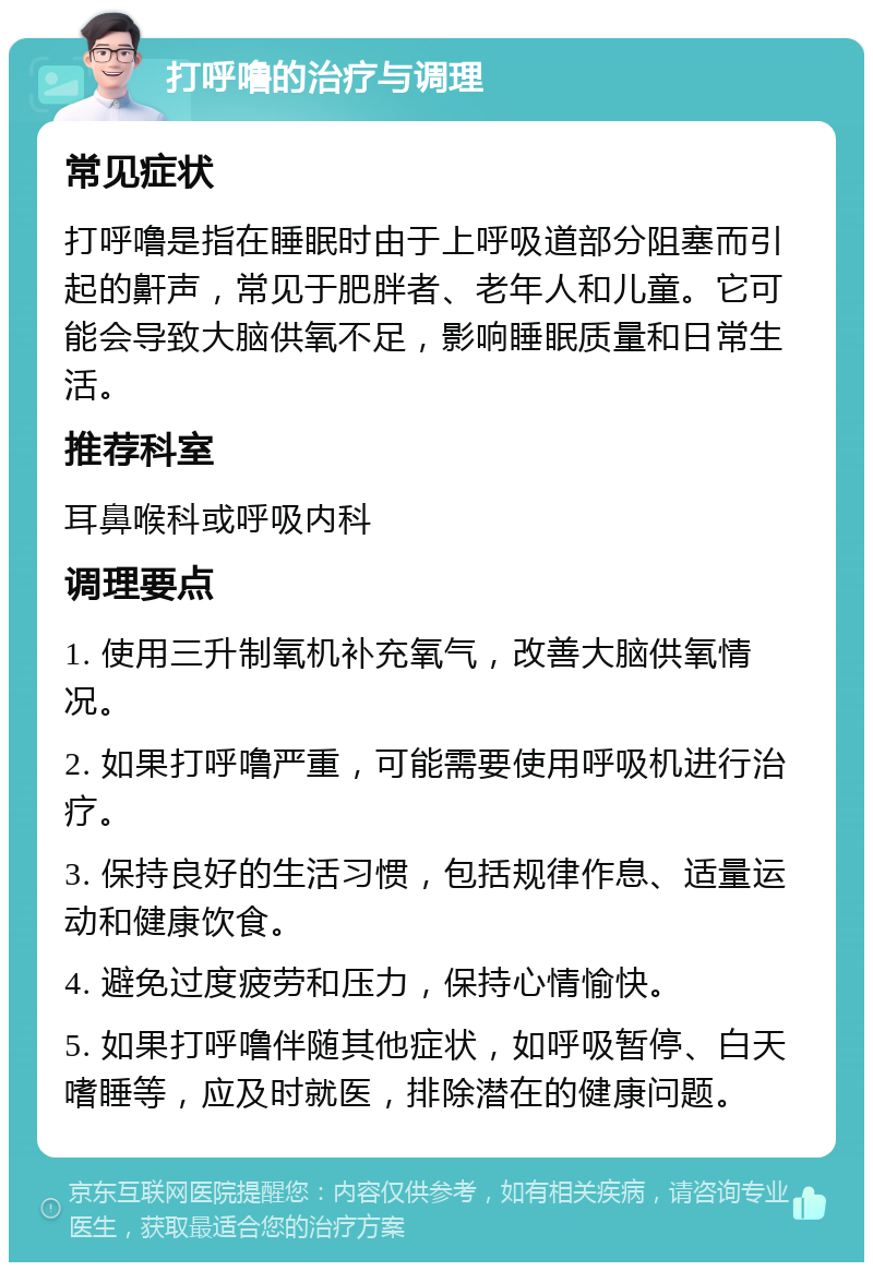 打呼噜的治疗与调理 常见症状 打呼噜是指在睡眠时由于上呼吸道部分阻塞而引起的鼾声，常见于肥胖者、老年人和儿童。它可能会导致大脑供氧不足，影响睡眠质量和日常生活。 推荐科室 耳鼻喉科或呼吸内科 调理要点 1. 使用三升制氧机补充氧气，改善大脑供氧情况。 2. 如果打呼噜严重，可能需要使用呼吸机进行治疗。 3. 保持良好的生活习惯，包括规律作息、适量运动和健康饮食。 4. 避免过度疲劳和压力，保持心情愉快。 5. 如果打呼噜伴随其他症状，如呼吸暂停、白天嗜睡等，应及时就医，排除潜在的健康问题。