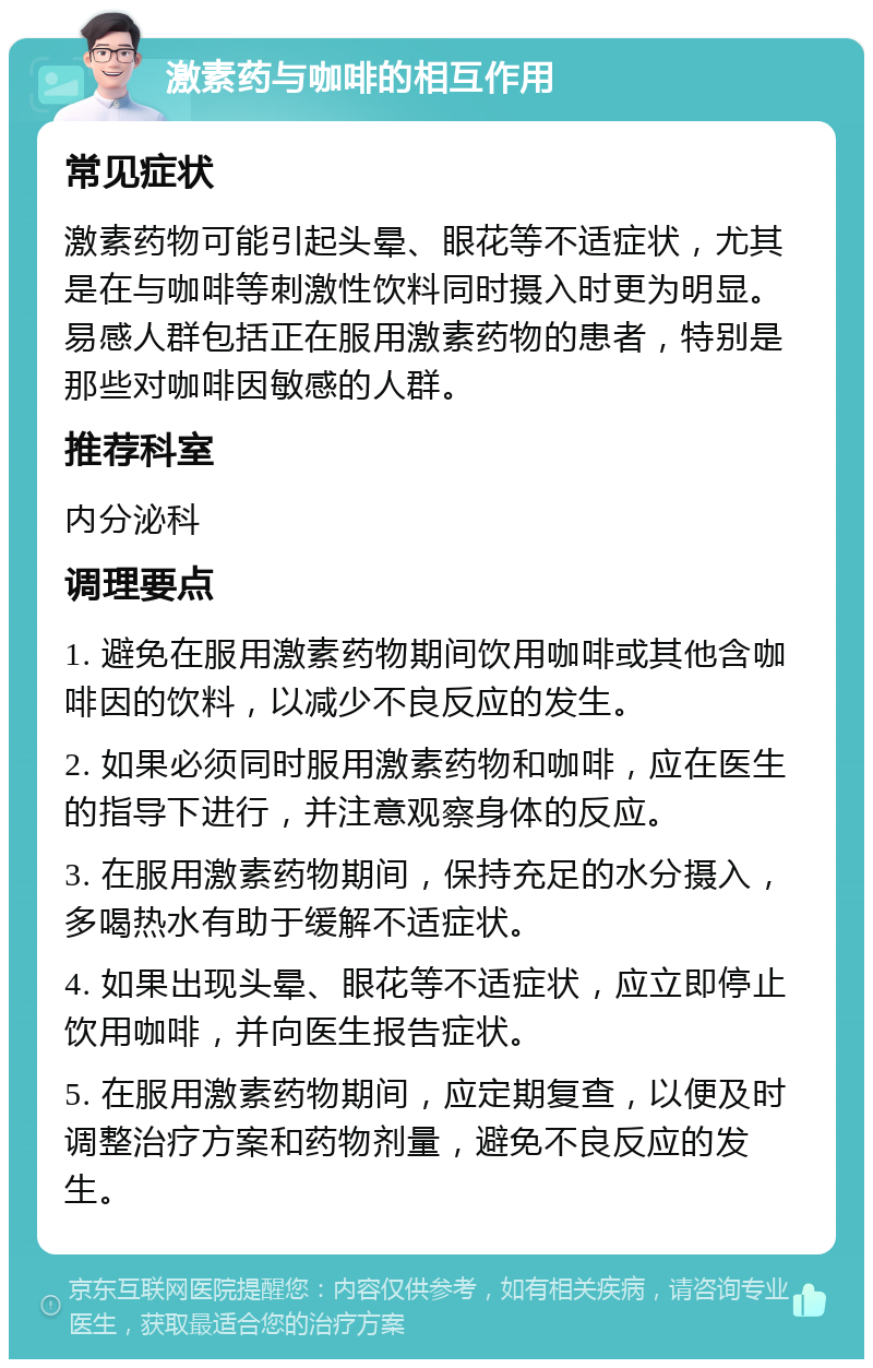 激素药与咖啡的相互作用 常见症状 激素药物可能引起头晕、眼花等不适症状，尤其是在与咖啡等刺激性饮料同时摄入时更为明显。易感人群包括正在服用激素药物的患者，特别是那些对咖啡因敏感的人群。 推荐科室 内分泌科 调理要点 1. 避免在服用激素药物期间饮用咖啡或其他含咖啡因的饮料，以减少不良反应的发生。 2. 如果必须同时服用激素药物和咖啡，应在医生的指导下进行，并注意观察身体的反应。 3. 在服用激素药物期间，保持充足的水分摄入，多喝热水有助于缓解不适症状。 4. 如果出现头晕、眼花等不适症状，应立即停止饮用咖啡，并向医生报告症状。 5. 在服用激素药物期间，应定期复查，以便及时调整治疗方案和药物剂量，避免不良反应的发生。