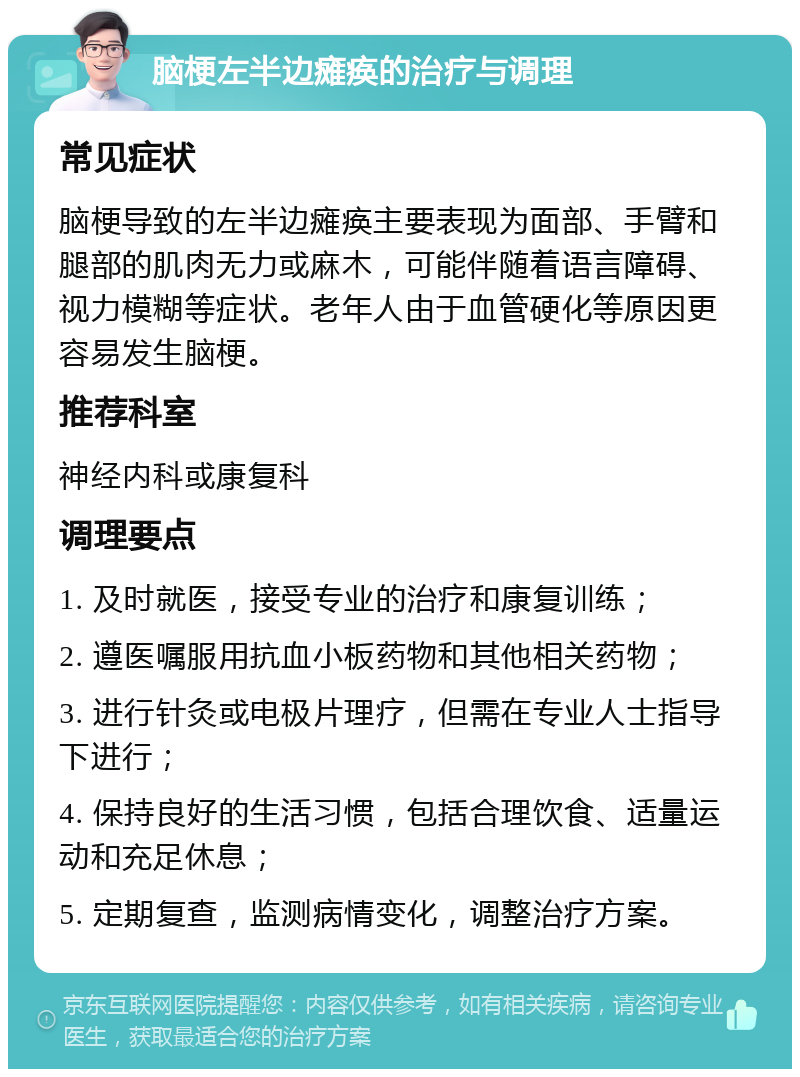 脑梗左半边瘫痪的治疗与调理 常见症状 脑梗导致的左半边瘫痪主要表现为面部、手臂和腿部的肌肉无力或麻木，可能伴随着语言障碍、视力模糊等症状。老年人由于血管硬化等原因更容易发生脑梗。 推荐科室 神经内科或康复科 调理要点 1. 及时就医，接受专业的治疗和康复训练； 2. 遵医嘱服用抗血小板药物和其他相关药物； 3. 进行针灸或电极片理疗，但需在专业人士指导下进行； 4. 保持良好的生活习惯，包括合理饮食、适量运动和充足休息； 5. 定期复查，监测病情变化，调整治疗方案。