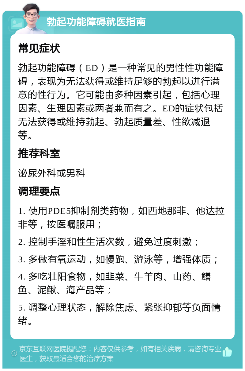 勃起功能障碍就医指南 常见症状 勃起功能障碍（ED）是一种常见的男性性功能障碍，表现为无法获得或维持足够的勃起以进行满意的性行为。它可能由多种因素引起，包括心理因素、生理因素或两者兼而有之。ED的症状包括无法获得或维持勃起、勃起质量差、性欲减退等。 推荐科室 泌尿外科或男科 调理要点 1. 使用PDE5抑制剂类药物，如西地那非、他达拉非等，按医嘱服用； 2. 控制手淫和性生活次数，避免过度刺激； 3. 多做有氧运动，如慢跑、游泳等，增强体质； 4. 多吃壮阳食物，如韭菜、牛羊肉、山药、鳝鱼、泥鳅、海产品等； 5. 调整心理状态，解除焦虑、紧张抑郁等负面情绪。